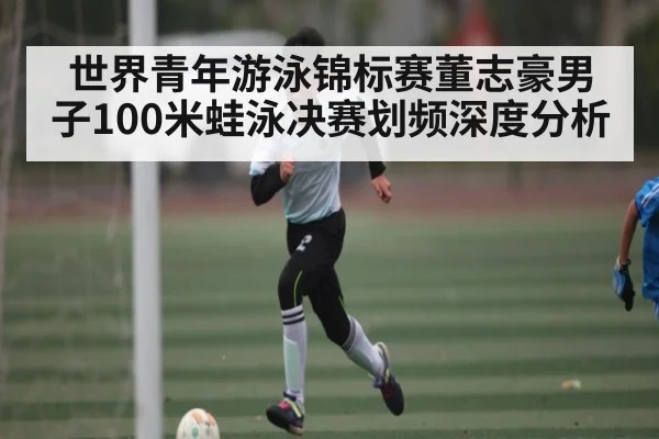 世界青年游泳锦标赛董志豪男子100米蛙泳决赛划频深度分析