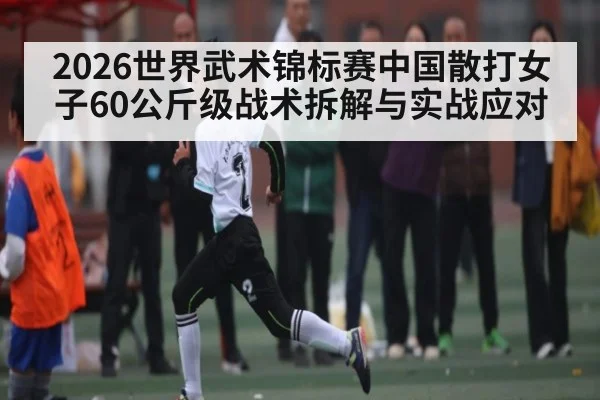 2026世界武术锦标赛中国散打女子60公斤级战术拆解与实战应对