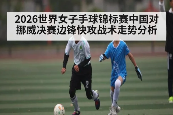 2026世界女子手球锦标赛中国对挪威决赛边锋快攻战术走势分析